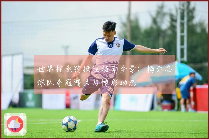 世界杯竞猜投注赔率全景：揭示各球队夺冠潜力与博彩动态